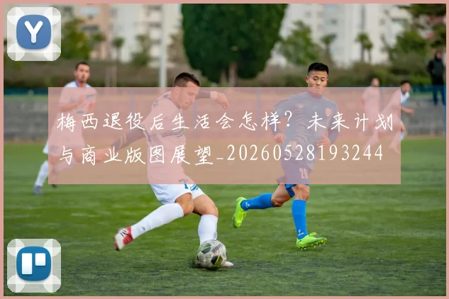 梅西退役后生活会怎样?未来计划与商业版图展望_20260528193244