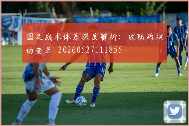 国足战术体系深度解析:攻防两端的变革_20260527111855