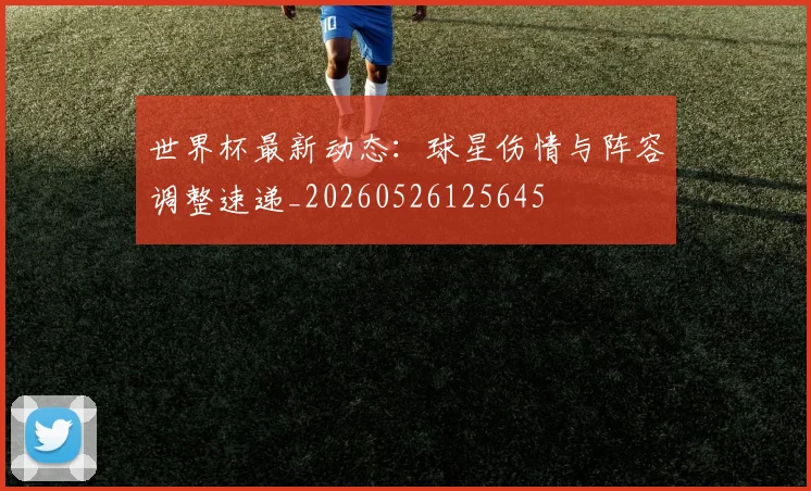 世界杯最新动态:球星伤情与阵容调整速递_20260526125645