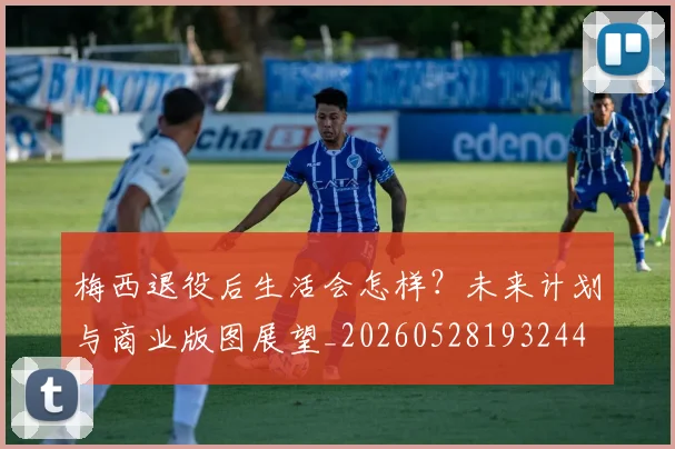 梅西退役后生活会怎样?未来计划与商业版图展望_20260528193244