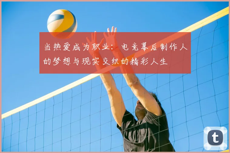 当热爱成为职业:电竞幕后制作人的梦想与现实交织的精彩人生