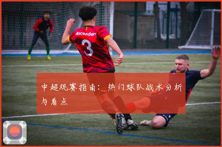中超观赛指南:热门球队战术分析与看点