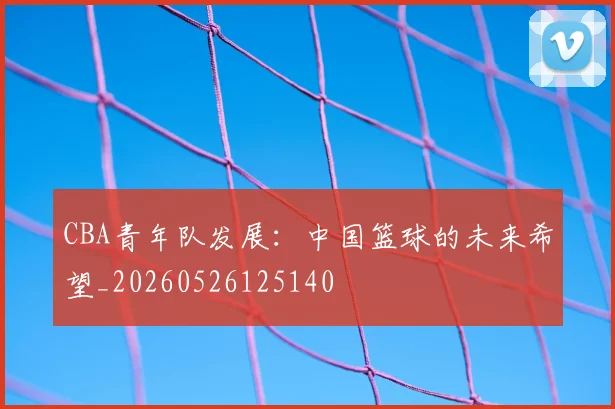 CBA青年队发展：中国篮球的未来希望_20260526125140