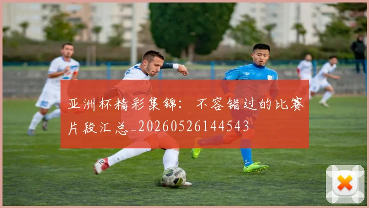亚洲杯精彩集锦：不容错过的比赛片段汇总_20260526144543