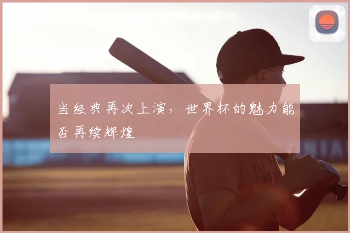 当经典再次上演,世界杯的魅力能否再续辉煌