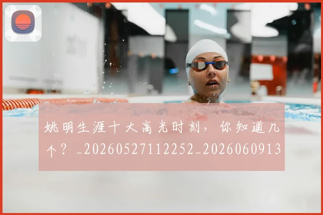 姚明生涯十大高光时刻,你知道几个?_20260527112252_20260609132949