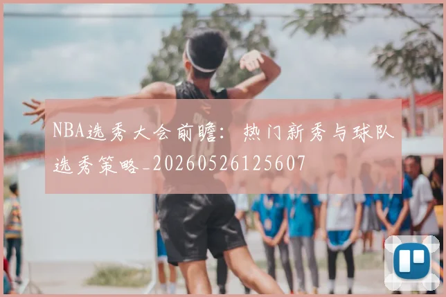 NBA选秀大会前瞻:热门新秀与球队选秀策略_20260526125607