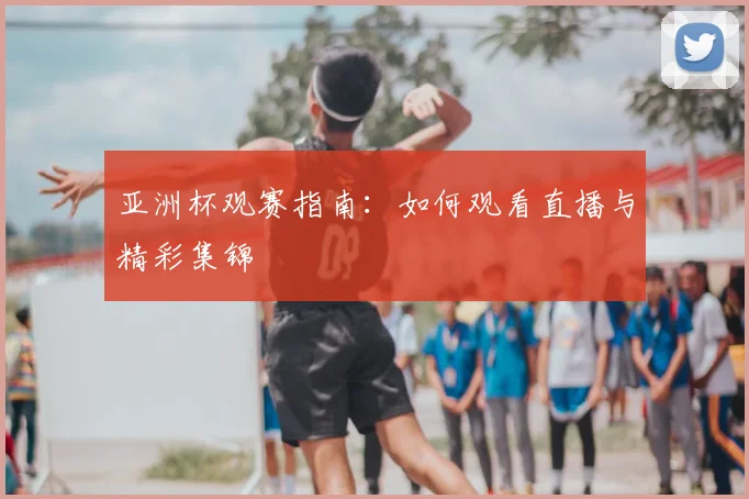 亚洲杯观赛指南:如何观看直播与精彩集锦