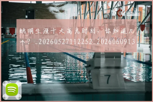 姚明生涯十大高光时刻,你知道几个?_20260527112252_20260609132949