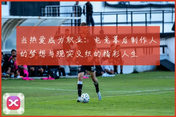 当热爱成为职业:电竞幕后制作人的梦想与现实交织的精彩人生