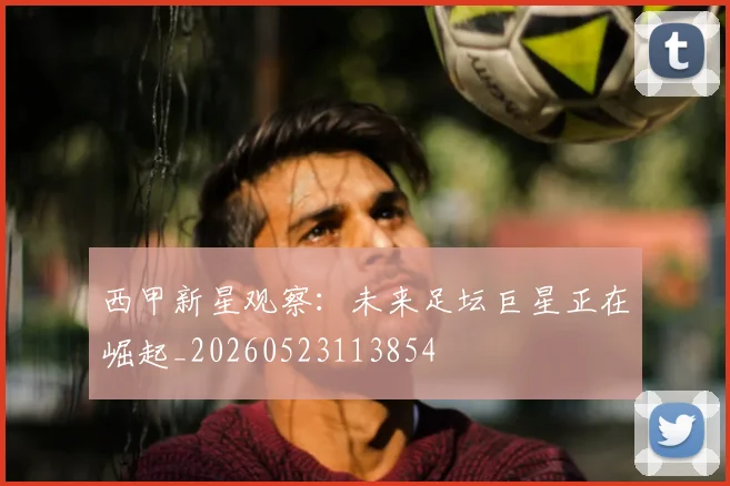 西甲新星观察:未来足坛巨星正在崛起_20260523113854