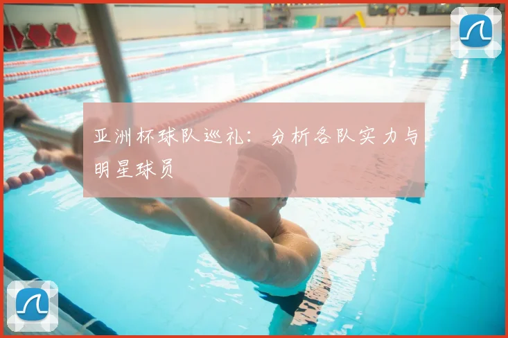 亚洲杯球队巡礼：分析各队实力与明星球员