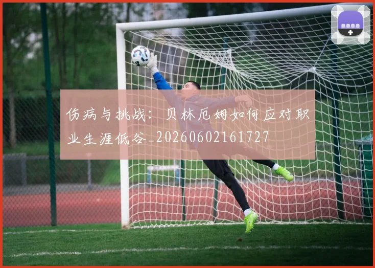 伤病与挑战:贝林厄姆如何应对职业生涯低谷_20260602161727