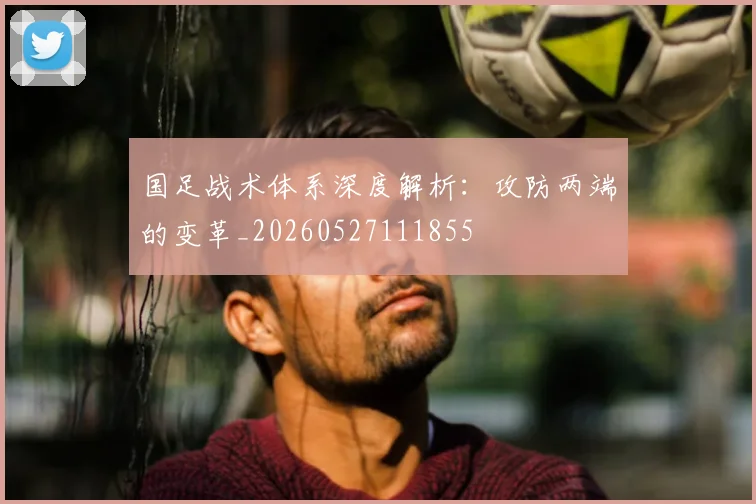 国足战术体系深度解析:攻防两端的变革_20260527111855