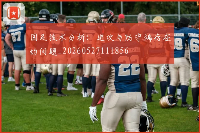 国足技术分析:进攻与防守端存在的问题_20260527111856