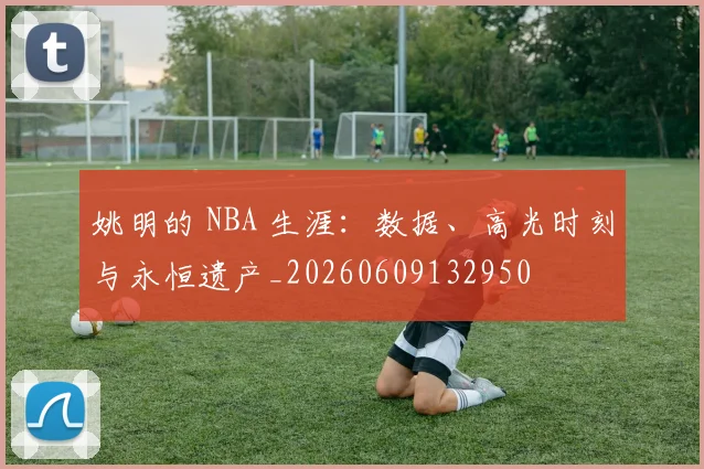 姚明的 NBA 生涯:数据、高光时刻与永恒遗产_20260609132950