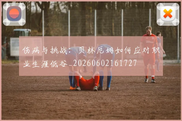伤病与挑战:贝林厄姆如何应对职业生涯低谷_20260602161727